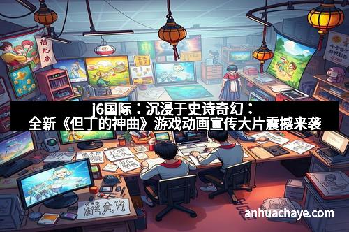 j6国际：沉浸于史诗奇幻：全新《但丁的神曲》游戏动画宣传大片震撼来袭