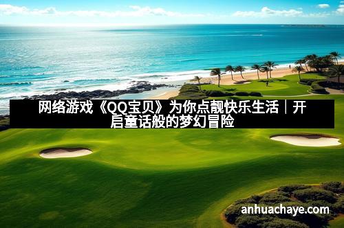 网络游戏《QQ宝贝》为你点靓快乐生活｜开启童话般的梦幻冒险